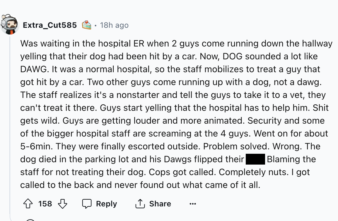 screenshot - Extra Cut585 18h ago Was waiting in the hospital Er when 2 guys come running down the hallway yelling that their dog had been hit by a car. Now, Dog sounded a lot Dawg. It was a normal hospital, so the staff mobilizes to treat a guy that got 